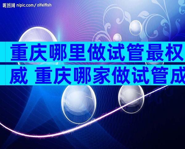 重庆哪里做试管最权威 重庆哪家做试管成功率高